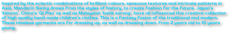 Inspired by the eclectic combinations of brilliant colours, sensuous textures and intricate patterns in Asia, Mandarin Swing draws from the styles of history, to create fashion for the future. Japan’s ‘kimono’, China’s ‘Qi Pao’ as well as Malaysian ‘batik sarong’, have all influenced this creative collection of high quality hand-made children’s clothes. This is a fantasy fusion of the traditional and modern. These timeless garments are for dressing up, as well as dressing down, from 2 years old to 10 years young.
